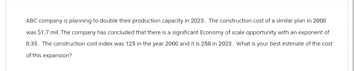 ABC company is planning to double their production capacity in 2023. The construction cost of a similar plan in 2000
was $1.7 mil. The company has concluded that there is a significant Economy of scale opportunity with an exponent of
0.35. The construction cost index was 125 in the year 2000 and it is 250 in 2023. What is your best estimate of the cost
of this expansion?