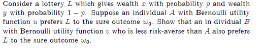 Consider a lottery L which gives wealth x with probability p and wealth
y with probability 1 - p. Suppose an individual A with Bernoulli utility
function u prefers I to the sure outcome wo. Show that an in dividual B
with Bernoulli utility function who is less risk-averse than A also prefers
I to the sure outcome wo.