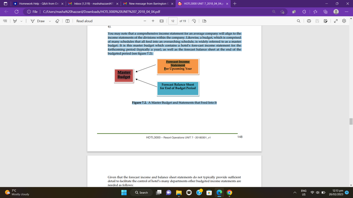||!
★ Homework Help - Q&A from On x M Inbox (1,519) - mashahazzard477 X M New message from Barrington G X
7°C
Mostly cloudy
File | C:/Users/masha%20hazzard/Downloads/HOTL3000%20UNIT%207_2018_04_04.pdf
Draw
(T) Read aloud
Master
Budget
+
HOTL3000 UNIT 7_2018_04_04.p X
12 of 19
4).
You may note that a comprehensive income statement for an average company will align to the
income statements of the divisions within the company. Likewise, a budget, which is comprised
of many schedules that all feed into an overarching schedule, is widely referred to as a master
budget. It is this master budget which contains a hotel's fore-cast income statement for the
forthcoming period (typically a year), as well as the forecast balance sheet at the end of the
budgeted period (see figure 7.2).
Q Search
Forecast Income
Statement
For Upcoming Year
Forecast Balance Sheet
for End of Budget Period
Figure 7.2. A Master Budget and Statements that Feed Into It
HOTL3000- Resort Operations UNIT 7 - 20180301_v1
+
Given that the forecast income and balance sheet statements do not typically provide sufficient
detail to facilitate the control of hotel's many departments other budgeted income statements are
needed as follows:
H
148
♥
ENG
US
60
O
12:13 pm
26/02/2023
X
I