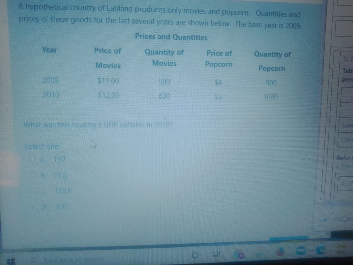 A hypothetical country of Lahland produces only movies and popcorn. Quantities and
prices of these goods for the last several years are shown below. The base year is 2009.
Prices and Quantities
Year
Price of
Quantity of
Price of
Quantity of
D.
Movies
Movies
Popcorn
Popcorn
Tab
2009
$11.00
500
$4
900
pres
2010
$12.00
600
$5
1000
What was this country's GDP deflator in 2010?
Exp
Cons
Select one:
Da.
150
Refer
the
Ob 77.8
A 17
128.6
Od. 100
MG 20
Type here to search.
