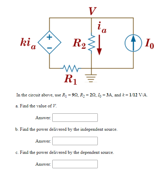 ki a
+
Answer:
V
ia
R₂}↓
R2
In the circuit above, use R₁ = 99, R₂ = 292, I = 3A, and k = 1/12 V/A.
a. Find the value of V.
Answer:
R₁
b. Find the power delivered by the independent source.
Answer:
c. Find the power delivered by the dependent source.
Io
