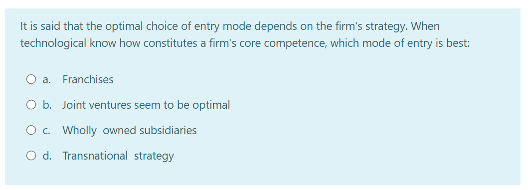 It is said that the optimal choice of entry mode depends on the firm's strategy. When
technological know how constitutes a firm's core competence, which mode of entry is best:
a.
Franchises
O b. Joint ventures seem to be optimal
O c. Wholly owned subsidiaries
O d. Transnational strategy
