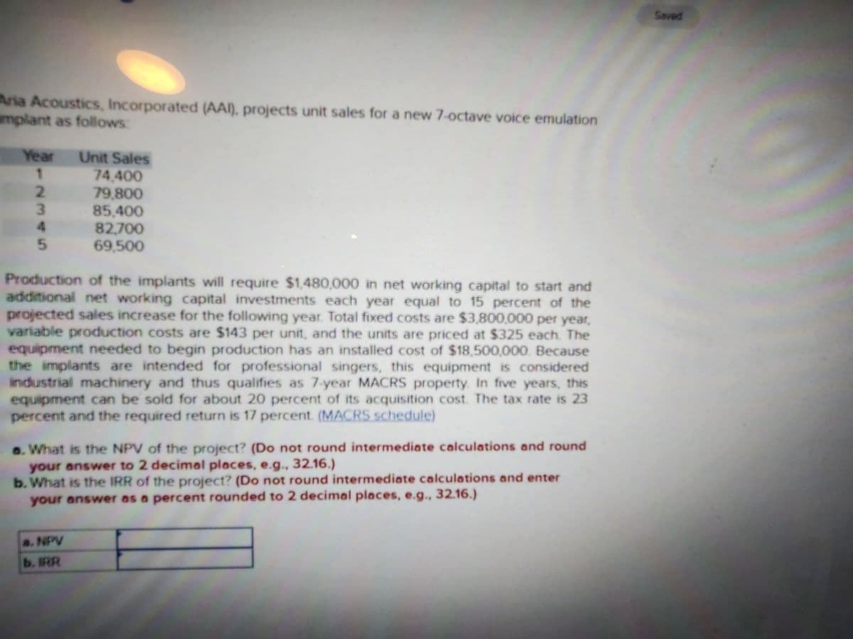 Aria Acoustics, Incorporated (AA), projects unit sales for a new 7-octave voice emulation
implant as follows:
Year Unit Sales
1
2
3
4
5
74,400
79,800
85,400
82,700
69,500
Production of the implants will require $1,480,000 in net working capital to start and
additional net working capital investments each year equal to 15 percent of the
projected sales increase for the following year. Total fixed costs are $3,800,000 per year,
variable production costs are $143 per unit, and the units are priced at $325 each. The
equipment needed to begin production has an installed cost of $18,500,000. Because
the implants are intended for professional singers, this equipment is considered
industrial machinery and thus qualifies as 7-year MACRS property. In five years, this
equipment can be sold for about 20 percent of its acquisition cost. The tax rate is 23
percent and the required return is 17 percent. (MACRS schedule)
a. NPV
b. IRR
a. What is the NPV of the project? (Do not round intermediate calculations and round
your answer to 2 decimal places, e.g., 32.16.)
b. What is the IRR of the project? (Do not round intermediate calculations and enter
your answer as a percent rounded to 2 decimal places, e.g., 32.16.)
Saved