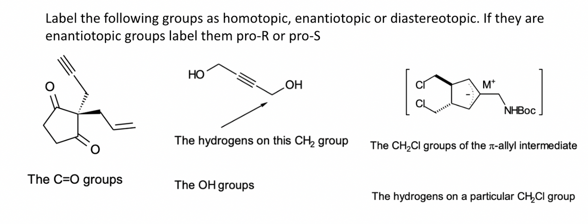 Label the following groups as homotopic, enantiotopic or diastereotopic. If they are
enantiotopic groups label them pro-R or pro-S
The C-O groups
HO
OH
The hydrogens on this CH₂ group
The OH groups
M+
NHBoc
The CH₂Cl groups of the л-allyl intermediate
The hydrogens on a particular CH₂Cl group