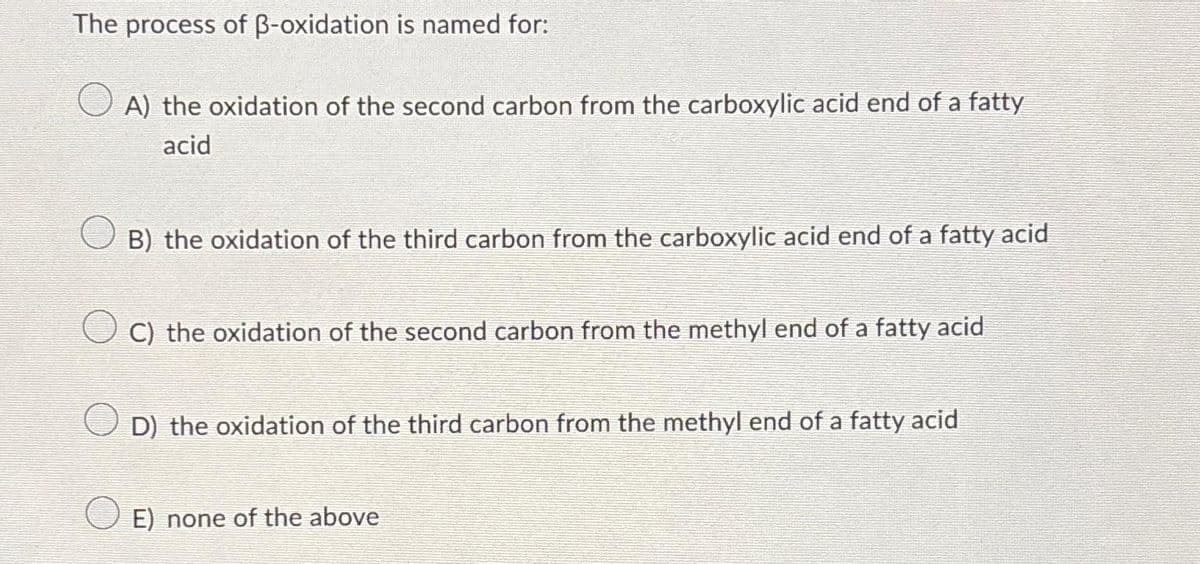 The process of ß-oxidation is named for:
A) the oxidation of the second carbon from the carboxylic acid end of a fatty
acid
B) the oxidation of the third carbon from the carboxylic acid end of a fatty acid
C) the oxidation of the second carbon from the methyl end of a fatty acid
O
D) the oxidation of the third carbon from the methyl end of a fatty acid
E) none of the above