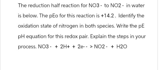 The reduction half reaction for NO3- to NO2- in water
is below. The pEo for this reaction is +14.2. Identify the
oxidation state of nitrogen in both species. Write the pE
pH equation for this redox pair. Explain the steps in your
process. NO3 + 2H+ + 2e--> NO2- + H2O