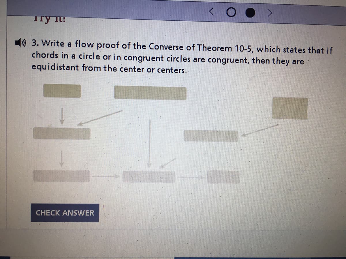 Try it!
3. Write a flow proof of the Converse of Theorem 10-5, which states that if
chords in a circle or in congruent circles are congruent, then they are
equidistant from the center or centers.
CHECK ANSWER
11
