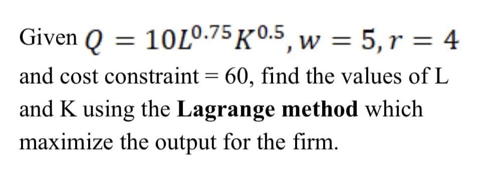 Given Q = 10L0.75 K0.5, w = 5, r = 4
and cost constraint = 60, find the values of L
and K using the Lagrange method which
maximize the output for the firm.