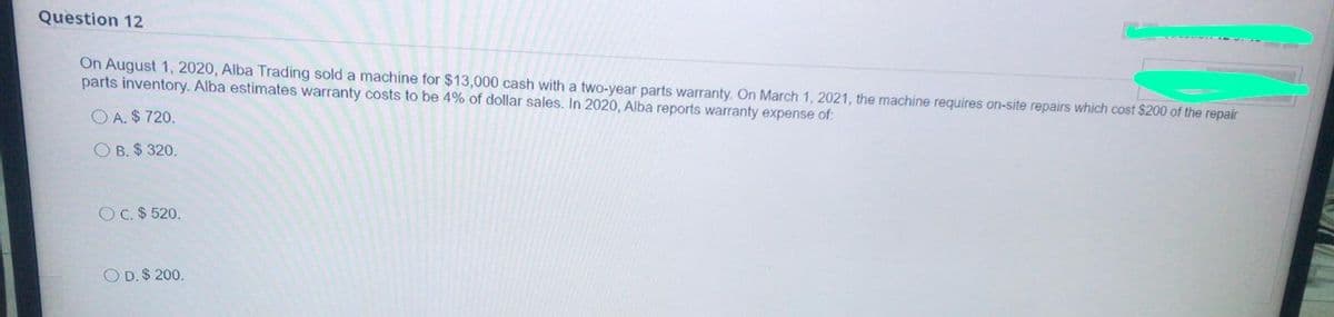 Question 12
On August 1, 2020, Alba Trading sold a machine for $13,000 cash with a two-year parts warranty. On March 1, 2021, the machine requires on-site repairs which cost $200 of the repair
parts inventory. Alba estimates warranty costs to be 4% of dollar sales. In 2020, Alba reports warranty expense of:
O A. $ 720.
O B. $ 320.
O C. $ 520.
O D. $ 200.
