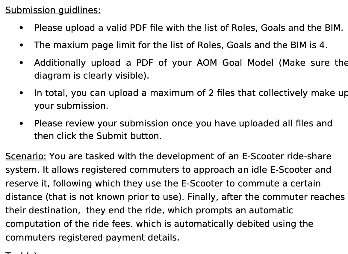 Submission guidlines:
Please upload a valid PDF file with the list of Roles, Goals and the BIM.
The maxium page limit for the list of Roles, Goals and the BIM is 4.
Additionally upload a PDF of your AOM Goal Model (Make sure the
diagram is clearly visible).
In total, you can upload a maximum of 2 files that collectively make up
your submission.
Please review your submission once you have uploaded all files and
then click the Submit button.
Scenario: You are tasked with the development of an E-Scooter ride-share
system. It allows registered commuters to approach an idle E-Scooter and
reserve it, following which they use the E-Scooter to commute a certain
distance (that is not known prior to use). Finally, after the commuter reaches
their destination, they end the ride, which prompts an automatic
computation of the ride fees. which is automatically debited using the
commuters registered payment details.
