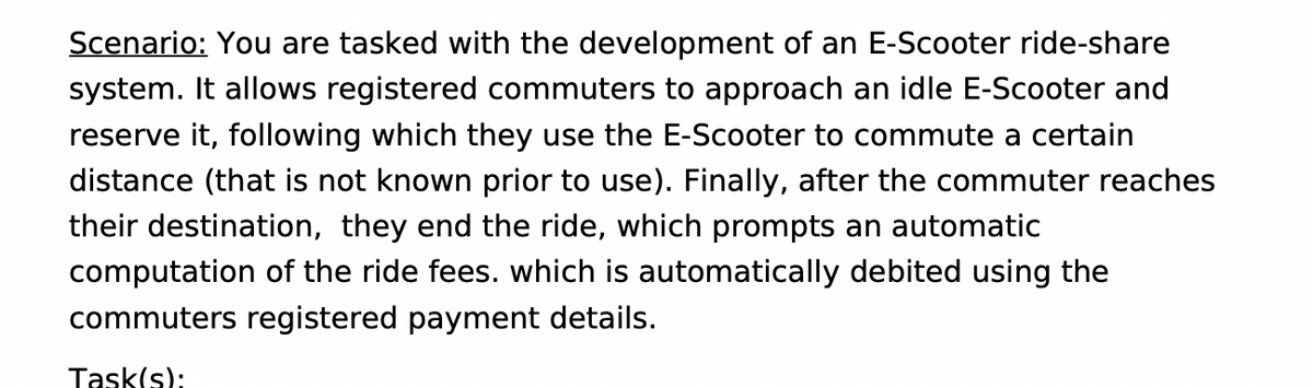 Scenario: You are tasked with the development of an E-Scooter ride-share
system. It allows registered commuters to approach an idle E-Scooter and
reserve it, following which they use the E-Scooter to commute a certain
distance (that is not known prior to use). Finally, after the commuter reaches
their destination, they end the ride, which prompts an automatic
computation of the ride fees. which is automatically debited using the
commuters registered payment details.
Task(s):
