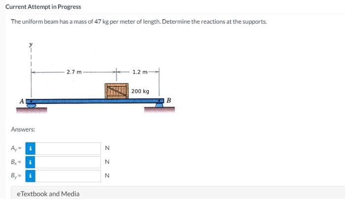 Current Attempt in Progress
The uniform beam has a mass of 47 kg per meter of length. Determine the reactions at the supports.
2.7 m
1.2 m
200 kg
A
B
Answers:
Ay =
Bx=
eTextbook and Media
z z z
