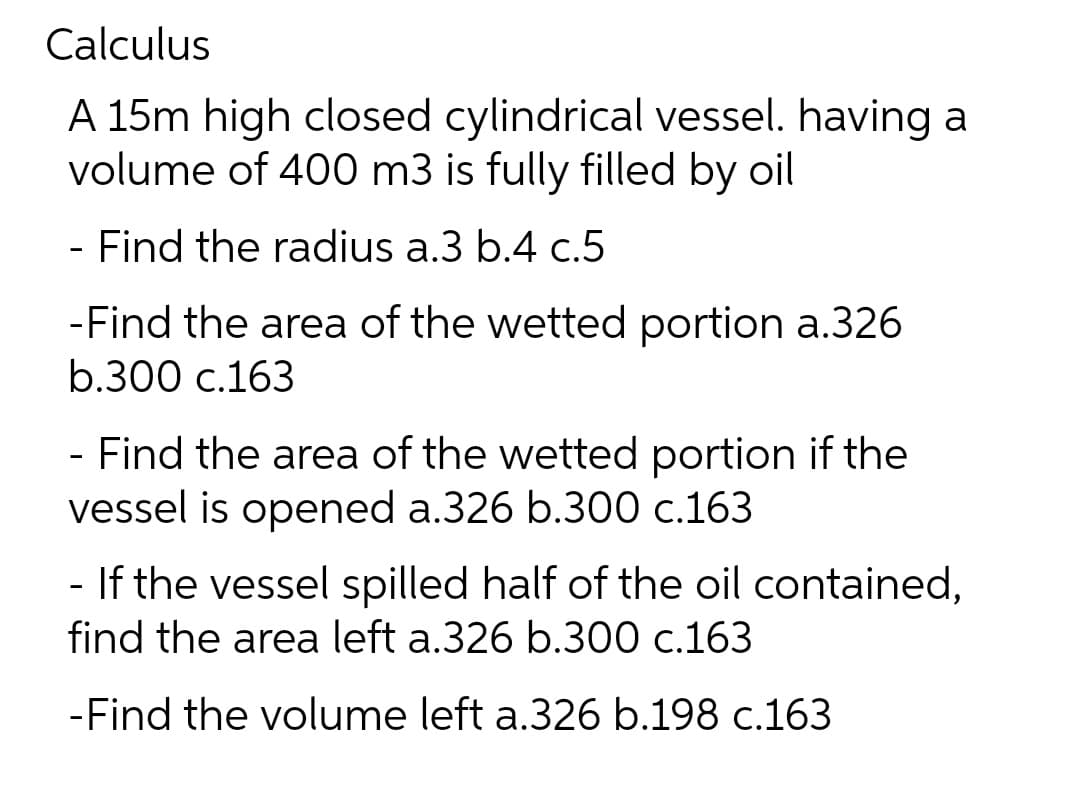 Calculus
A 15m high closed cylindrical vessel. having a
volume of 400 m3 is fully filled by oil
- Find the radius a.3 b.4 c.5
-Find the area of the wetted portion a.326
b.300 c.163
- Find the area of the wetted portion if the
vessel is opened a.326 b.300 c.163
- If the vessel spilled half of the oil contained,
find the area left a.326 b.300 c.163
-Find the volume left a.326 b.198 c.163