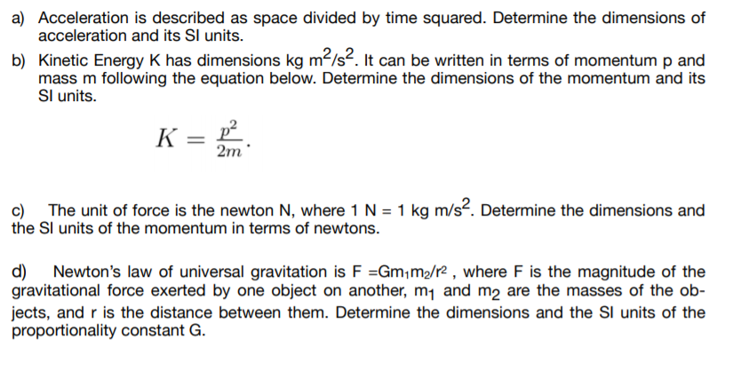 a) Acceleration is described as space divided by time squared. Determine the dimensions of
acceleration and its Sl units.
b) Kinetic Energy K has dimensions kg m²/s2. It can be written in terms of momentum p and
mass m following the equation below. Determine the dimensions of the momentum and its
Sl units.
K =
2m
c) The unit of force is the newton N, where 1 N = 1 kg m/s². Determine the dimensions and
the Sl units of the momentum in terms of newtons.
d)
Newton's law of universal gravitation is F =Gm;m2/r² , where F is the magnitude of the
gravitational force exerted by one object on another, m1 and m2 are the masses of the ob-
jects, and r is the distance between them. Determine the dimensions and the SI units of the
proportionality constant G.
