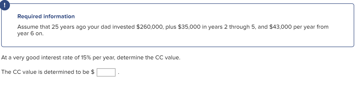 !
Required information
Assume that 25 years ago your dad invested $260,000, plus $35,000 in years 2 through 5, and $43,000 per year from
year 6 on.
At a very good interest rate of 15% per year, determine the CC value.
The CC value is determined to be $