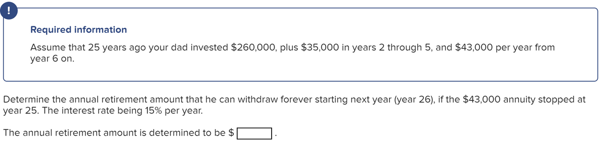 !
Required information
Assume that 25 years ago your dad invested $260,000, plus $35,000 in years 2 through 5, and $43,000 per year from
year 6 on.
Determine the annual retirement amount that he can withdraw forever starting next year (year 26), if the $43,000 annuity stopped at
year 25. The interest rate being 15% per year.
The annual retirement amount is determined to be $