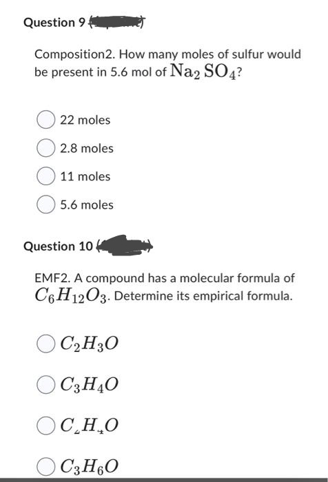 Question 9.
Composition2. How many moles of sulfur would
be present in 5.6 mol of Na2 SO4?
22 moles
2.8 moles
11 moles
5.6 moles
Question 10
EMF2. A compound has a molecular formula of
C6H12O3. Determine its empirical formula.
OC₂H30
O C3H4O
OC,H,O
OC3H6O
