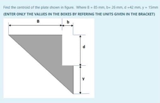 Find the centroid of the plate shown in figure. Where B = 85 mm, b= 26 mm, d =42 mm, y = 15mm
(ENTER ONLY THE VALUES IN THE BOXES BY REFERING THE UNITS GIVEN IN THE BRACKET)
B

