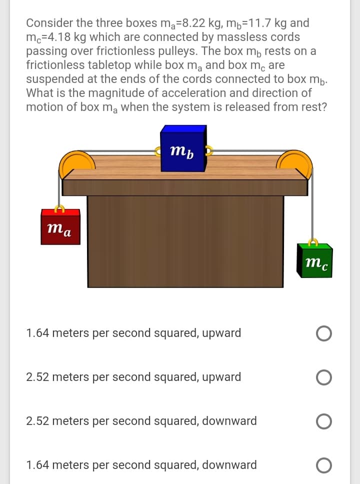 Consider the three boxes ma=8.22 kg, mb=11.7 kg and
m.=4.18 kg which are connected by massless cords
passing over frictionless pulleys. The box mb rests on a
frictionless tabletop while box mą and box m, are
suspended at the ends of the cords connected to box mp.
What is the magnitude of acceleration and direction of
motion of box mą when the system is released from rest?
mp
ma
mc
1.64 meters per second squared, upward
2.52 meters per second squared, upward
2.52 meters per second squared, downward
1.64 meters per second squared, downward
