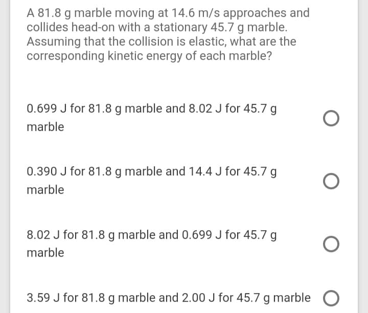 A 81.8 g marble moving at 14.6 m/s approaches and
collides head-on with a stationary 45.7 g marble.
Assuming that the collision is elastic, what are the
corresponding kinetic energy of each marble?
0.699 J for 81.8 g marble and 8.02 J for 45.7 g
marble
0.390 J for 81.8 g marble and 14.4 J for 45.7 g
marble
8.02 J for 81.8 g marble and 0.699 J for 45.7
marble
3.59 J for 81.8 g marble and 2.00 J for 45.7 g marble O
