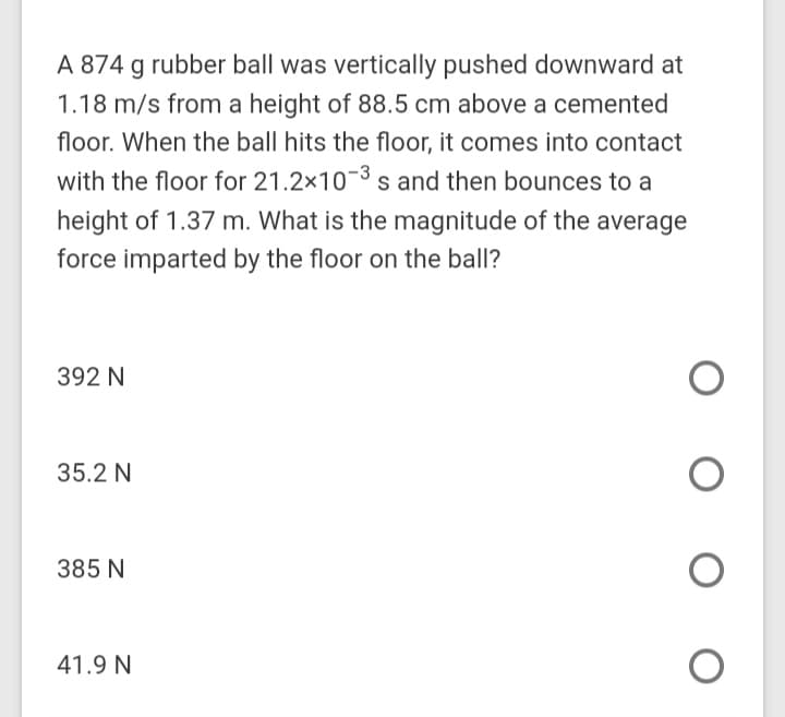 A 874 g rubber ball was vertically pushed downward at
1.18 m/s from a height of 88.5 cm above a cemented
floor. When the ball hits the floor, it comes into contact
with the floor for 21.2x10-3 s and then bounces to a
height of 1.37 m. What is the magnitude of the average
force imparted by the floor on the ball?
392 N
35.2 N
385 N
41.9 N
