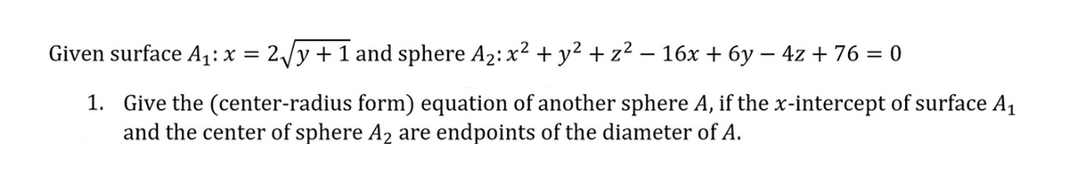 Given surface A₁: x = 2√y + 1 and sphere A₂: x² + y² + z² — 16x + 6y − 4z + 76 = 0
1. Give the (center-radius form) equation of another sphere A, if the x-intercept of surface A₁
and the center of sphere A₂ are endpoints of the diameter of A.
