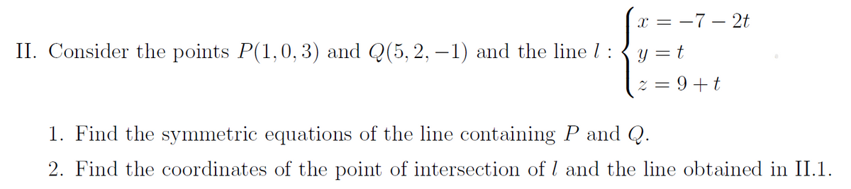 II. Consider the points P(1,0, 3) and Q(5, 2, -1) and the line 7 :
x = -7-2t
y = t
2 = 9+t
1. Find the symmetric equations of the line containing P and Q.
2. Find the coordinates of the point of intersection of 1 and the line obtained in II.1.