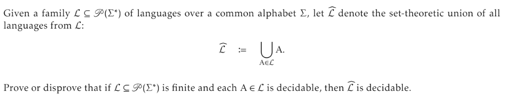 Given a family LC P(I*) of languages over a common alphabet Σ, let I denote the set-theoretic union of all
languages from L:
I
===
A.
AЄL
Prove or disprove that if LCP(*) is finite and each AEL is decidable, then is decidable.