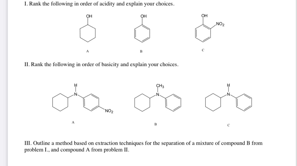 I. Rank the following in order of acidity and explain your choices.
OH
OH
OH
NO₂
8 8 &
B
II. Rank the following in order of basicity and explain your choices.
NO₂
CH3
B
III. Outline a method based on extraction techniques for the separation of a mixture of compound B from
problem I., and compound A from problem II.