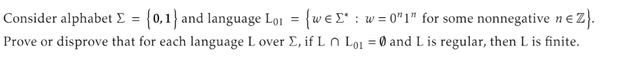 Consider alphabet Σ = {0,1} and language Lo₁ = {weΣ* : w=0"1" for some nonnegative n€ Z}.
Prove or disprove that for each language L over Σ, if L n Lo₁ = 0 and L is regular, then L is finite.