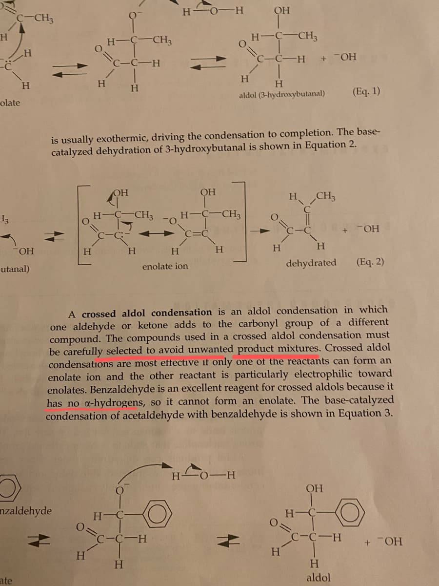 H
olate
H3
C-CH3
H
ate
H
OH
-utanal)
nzaldehyde
H
H
H
H-C-CH3
C-C-H
H-
H
OH
is usually exothermic, driving the condensation to completion. The base-
catalyzed dehydration of 3-hydroxybutanal is shown in Equation 2.
H
C
-CH3
H
H
HO H
C-C-H
H
enolate ion
OH
O
H -C-CH3
H
OH
H O H
H-C-CH3
C-C-H + TOH
H
H
aldol (3-hydroxybutanal)
A crossed aldol condensation is an aldol condensation in which
one aldehyde or ketone adds to the carbonyl group of a different
compound. The compounds used in a crossed aldol condensation must
be carefully selected to avoid unwanted product mixtures. Crossed aldol
condensations are most effective if only one of the reactants can form an
enolate ion and the other reactant is particularly electrophilic toward
enolates. Benzaldehyde is an excellent reagent for crossed aldols because it
has no a-hydrogens, so it cannot form an enolate. The base-catalyzed
condensation of acetaldehyde with benzaldehyde is shown in Equation 3.
H
CH3
H
H
dehydrated
OH
H-C-
(Eq. 1)
C-C-H
H
aldol
+ OH
(Eq. 2)
+ OH