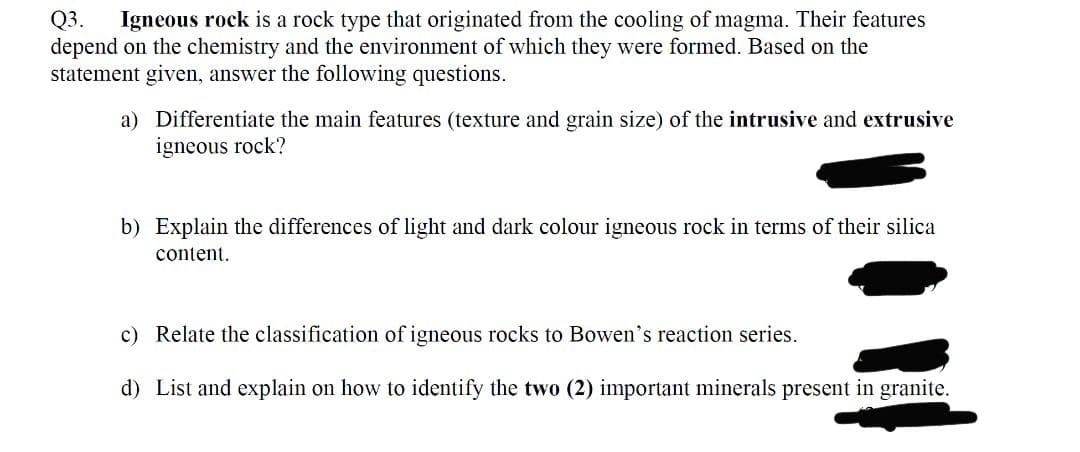 Q3.
depend on the chemistry and the environment of which they were formed. Based on the
statement given, answer the following questions.
Igneous rock is a rock type that originated from the cooling of magma. Their features
a) Differentiate the main features (texture and grain size) of the intrusive and extrusive
igneous rock?
b) Explain the differences of light and dark colour igneous rock in terms of their silica
content.
c) Relate the classification of igneous rocks to Bowen's reaction series.
d) List and explain on how to identify the two (2) important minerals present in granite.
