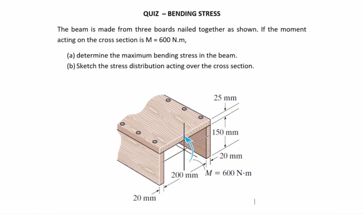 QUIZ – BENDING STRESS
The beam is made from three boards nailed together as shown. If the moment
acting on the cross section is M = 600 N.m,
(a) determine the maximum bending stress in the beam.
(b) Sketch the stress distribution acting over the cross section.
25 mm
|150 mm
20 mm
200 mm M = 600 N•m
20 mm
|
