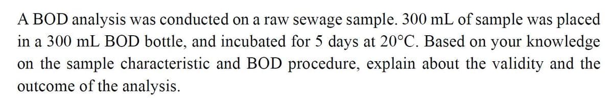 A BOD analysis was conducted on a raw sewage sample. 300 mL of sample was placed
in a 300 mL BOD bottle, and incubated for 5 days at 20°C. Based on your knowledge
on the sample characteristic and BOD procedure, explain about the validity and the
outcome of the analysis.
