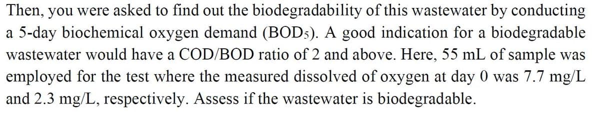 Then, you were asked to find out the biodegradability of this wastewater by conducting
a 5-day biochemical oxygen demand (BOD5). A good indication for a biodegradable
wastewater would have a COD/BOD ratio of 2 and above. Here, 55 mL of sample was
employed for the test where the measured dissolved of oxygen at day 0 was 7.7 mg/L
and 2.3 mg/L, respectively. Assess if the wastewater is biodegradable.
