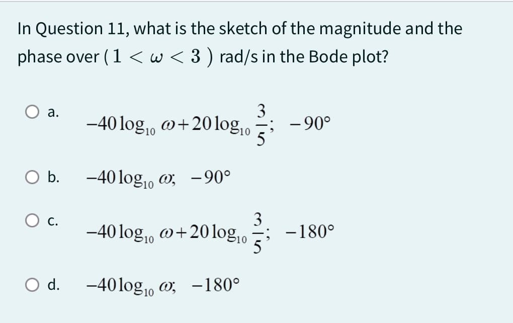 In Question 11, what is the sketch of the magnitude and the
phase over ( 1 < w < 3) rad/s in the Bode plot?
a.
b.
○ d.
-40 logo +20log10
10
-40 log-90°
10
-40 log10 +20 log10
-40logo-180°
3
-90°
3
-180°