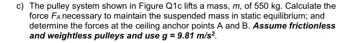 c) The pulley system shown in Figure Q1c lifts a mass, m, of 550 kg. Calculate the
force Fa necessary to maintain the suspended mass in static equilibrium; and
determine the forces at the ceiling anchor points A and B. Assume frictionless
and weightless pulleys and use g = 9.81 m/s².
