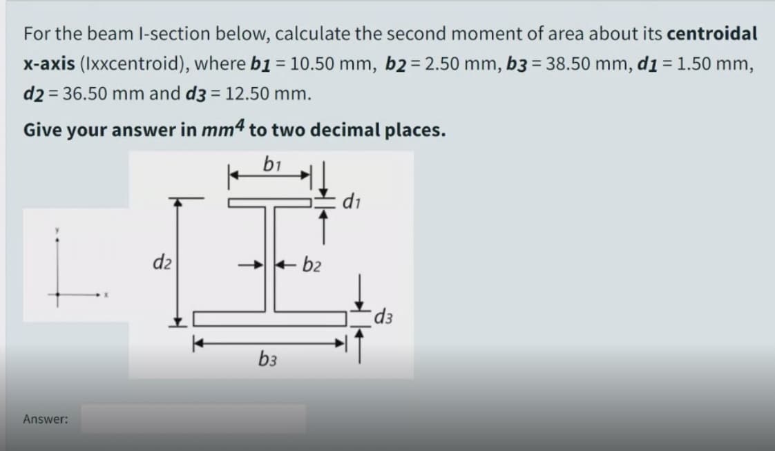 For the beam I-section below, calculate the second moment of area about its centroidal
x-axis (Ixxcentroid), where b1 = 10.50 mm, b2= 2.50 mm, b3 = 38.50 mm, d1 = 1.50 mm,
d2 = 36.50 mm and d3 = 12.50 mm.
%3D
Give your answer in mm4 to two decimal places.
b1
di
dz
+ b2
b3
Answer:
