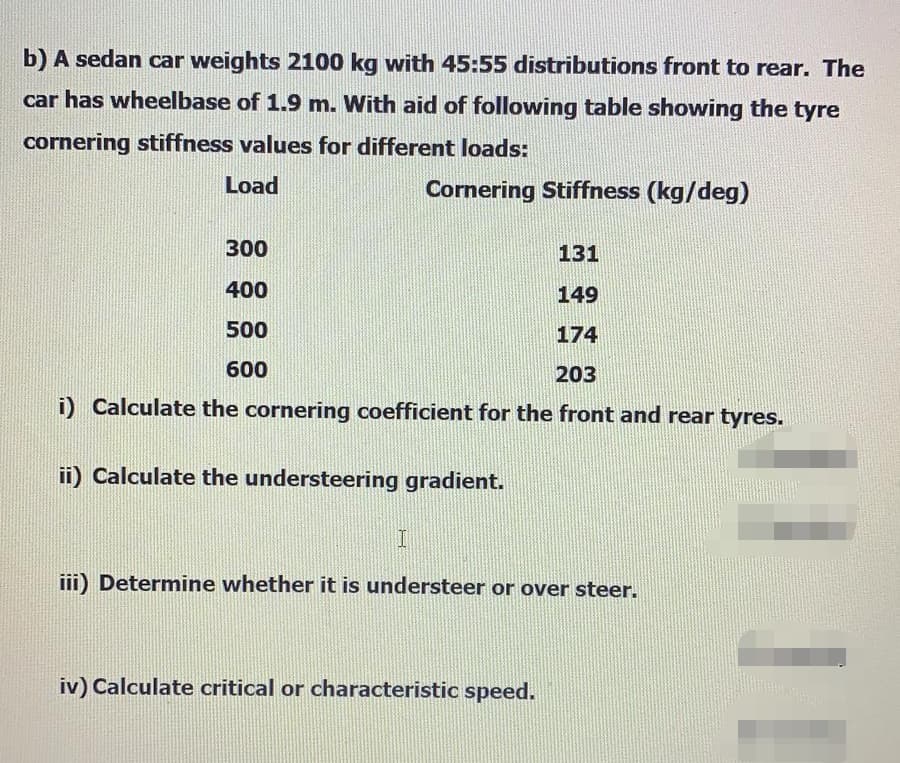 b) A sedan car weights 2100 kg with 45:55 distributions front to rear. The
car has wheelbase of 1.9 m. With aid of following table showing the tyre
cornering stiffness values for different loads:
Load
Cornering Stiffness (kg/deg)
300
131
400
149
500
174
600
203
i) Calculate the cornering coefficient for the front and rear tyres.
ii) Calculate the understeering gradient.
iii) Determine whether it is understeer or over steer.
iv) Calculate critical or characteristic speed.
