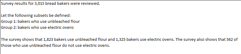 Survey results for 3,015 bread bakers were reviewed.
Let the following subsets be defined:
Group 1: bakers who use unbleached flour
Group 2: bakers who use electric ovens
The survey shows that 1,823 bakers use unbleached flour and 1,325 bakers use electric ovens. The survey also shows that 562 of
those who use unbleached flour do not use electric ovens.