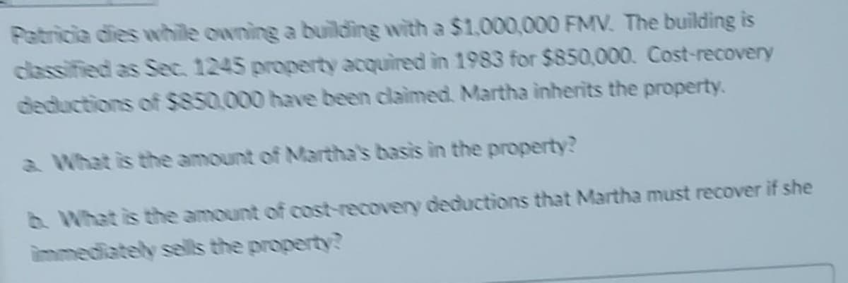 Patricia dies while owning a building with a $1.000,000 FMV. The building is
classified as Sec. 1245 property acquired in 1983 for $850,000. Cost-recovery
deductions of $850.000 have been claimed. Martha inherits the property.
a What is the amount of Martha's basis in the property?
b What is the amount of cost-recovery deductions that Martha must recover if she
immediately sells the property?
