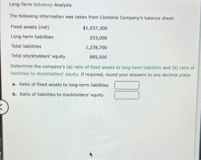 Long-Term Solvency Analysis
The following information was taken from Combine Company's balance sheet:
Fixed assets (net)
$1,037,300
Long-term liabilities
253,000
Total liabilities
1,239,700
Total stockholders' equity
885,500
Determine the company's (a) ratio of fixed assets to long-term liabilities and (b) ratio of
liabilities to stockholders' equity. If required, round your answers to one decimal place.
a. Ratio of fixed assets to long-term liabilities
b. Ratio of liabilities to stockholders' equity

