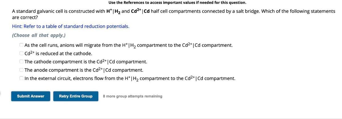 Use the References to access important values if needed for this question.
A standard galvanic cell is constructed with H* | H2 and Cd 2+ | Cd half cell compartments connected by a salt bridge. Which of the following statements
are correct?
Hint: Refer to a table of standard reduction potentials.
(Choose all that apply.)
As the cell runs, anions will migrate from the H* | H₂ compartment to the Cd2+ | Cd compartment.
Cd2+ is reduced at the cathode.
The cathode compartment is the Cd2+ | Cd compartment.
The anode compartment is the Cd2+ | Cd compartment.
In the external circuit, electrons flow from the H+ | H2 compartment to the Cd 2+ | Cd compartment.
Submit Answer
Retry Entire Group
8 more group attempts remaining