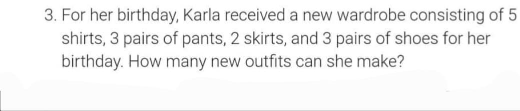 3. For her birthday, Karla received a new wardrobe consisting of 5
shirts, 3 pairs of pants, 2 skirts, and 3 pairs of shoes for her
birthday. How many new outfits can she make?
