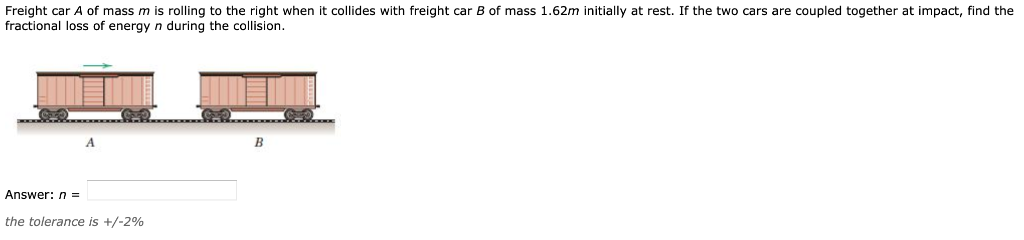 Freight car A of mass m is rolling to the right when it collides with freight car B of mass 1.62m initially at rest. If the two cars are coupled together at impact, find the
fractional loss of energy n during the collision.
B
Answer: n =
the tolerance is +/-2%
