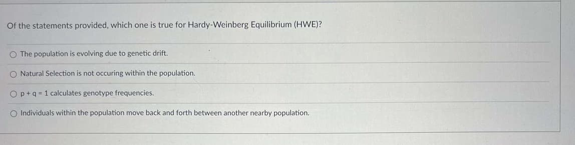 Of the statements provided, which one is true for Hardy-Weinberg Equilibrium (HWE)?
O The population is evolving due to genetic drift.
O Natural Selection is not occuring within the population.
Op+q=1 calculates genotype frequencies.
O Individuals within the population move back and forth between another nearby population.
