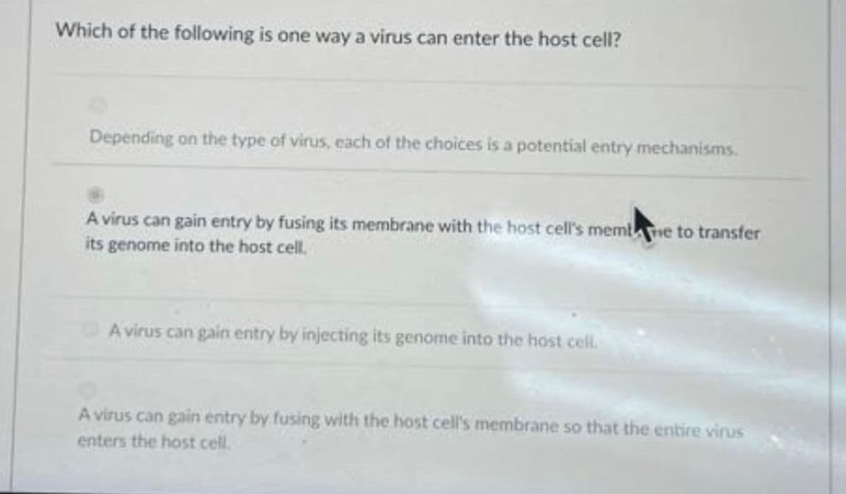 Which of the following is one way a virus can enter the host cell?
Depending on the type of virus, each of the choices is a potential entry mechanisms.
A virus can gain entry by fusing its membrane with the host cell's membe to transfer
its genome into the host cell.
A virus can gain entry by injecting its genome into the host cell.
A virus can gain entry by fusing with the host cell's membrane so that the entire virus
enters the host cell.