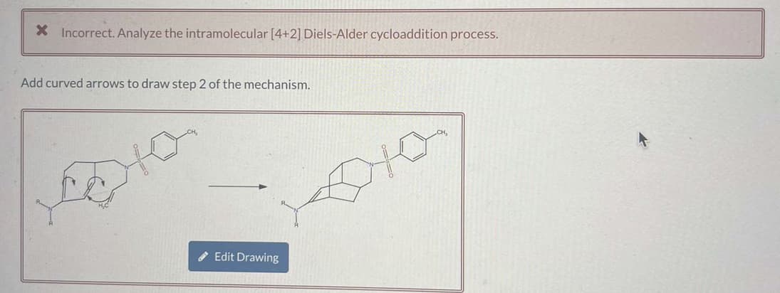 X Incorrect. Analyze the intramolecular [4+2] Diels-Alder cycloaddition process.
Add curved arrows to draw step 2 of the mechanism.
Edit Drawing