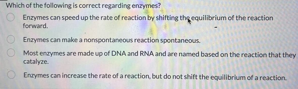 Which of the following is correct regarding enzymes?
Enzymes can speed up the rate of reaction by shifting the equilibrium of the reaction
forward.
Enzymes can make a nonspontaneous reaction spontaneous.
Most enzymes are made up of DNA and RNA and are named based on the reaction that they
catalyze.
Enzymes can increase the rate of a reaction, but do not shift the equilibrium of a reaction.