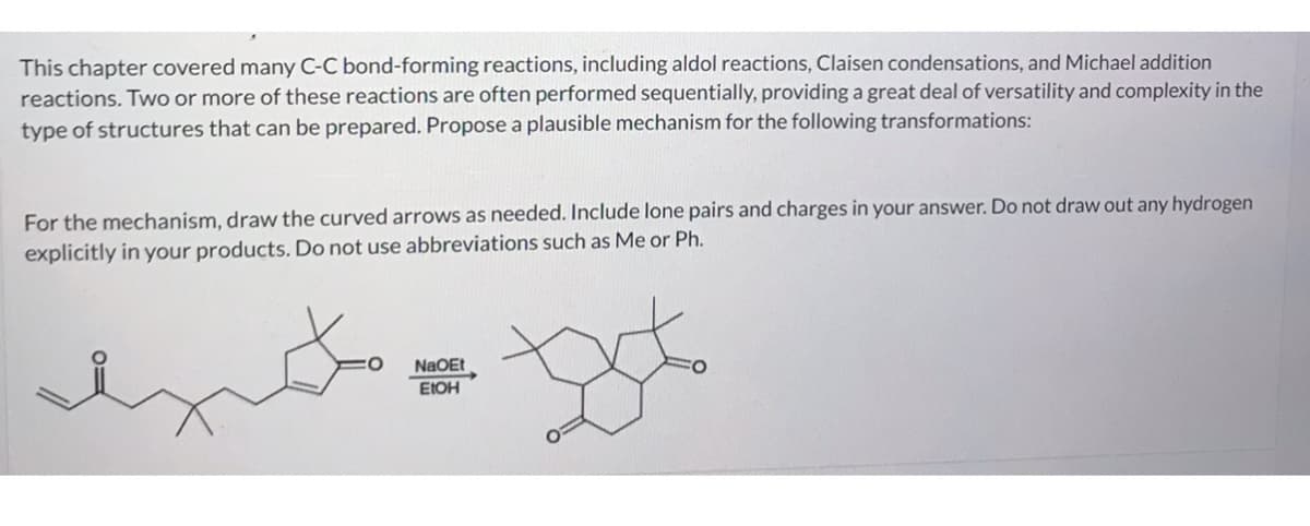 This chapter covered many C-C bond-forming reactions, including aldol reactions, Claisen condensations, and Michael addition
reactions. Two or more of these reactions are often performed sequentially, providing a great deal of versatility and complexity in the
type of structures that can be prepared. Propose a plausible mechanism for the following transformations:
For the mechanism, draw the curved arrows as needed. Include lone pairs and charges in your answer. Do not draw out any hydrogen
explicitly in your products. Do not use abbreviations such as Me or Ph.
هم
NaOEt
EtOH